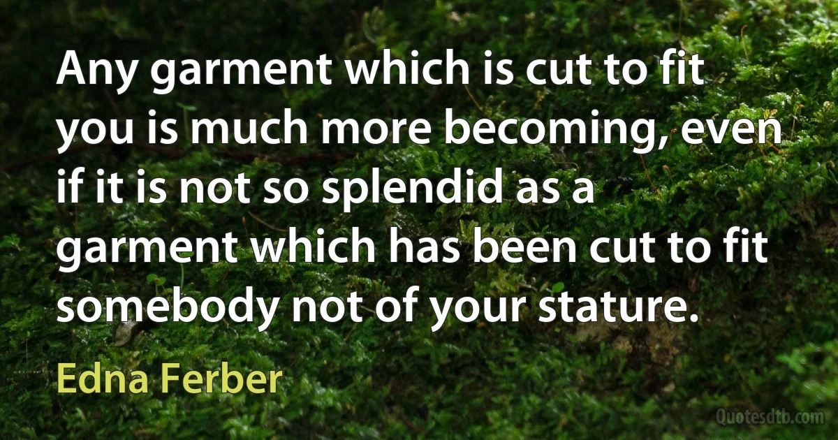 Any garment which is cut to fit you is much more becoming, even if it is not so splendid as a garment which has been cut to fit somebody not of your stature. (Edna Ferber)