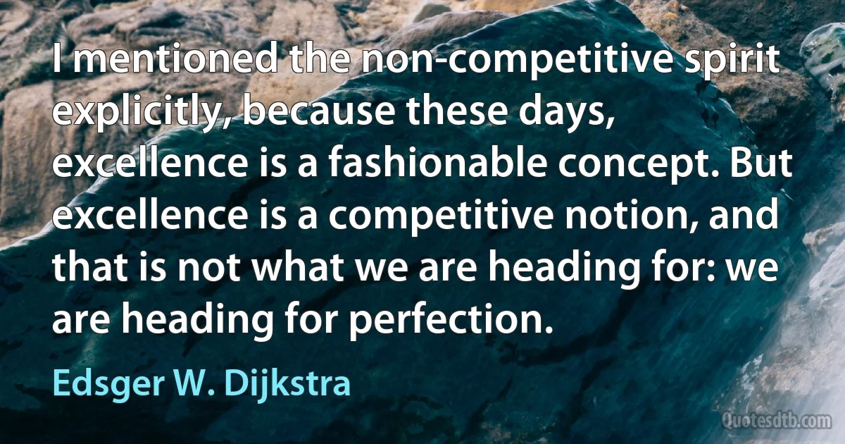 I mentioned the non-competitive spirit explicitly, because these days, excellence is a fashionable concept. But excellence is a competitive notion, and that is not what we are heading for: we are heading for perfection. (Edsger W. Dijkstra)