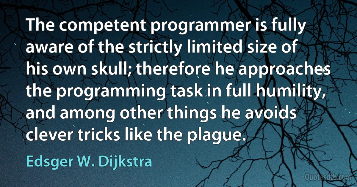 The competent programmer is fully aware of the strictly limited size of his own skull; therefore he approaches the programming task in full humility, and among other things he avoids clever tricks like the plague. (Edsger W. Dijkstra)