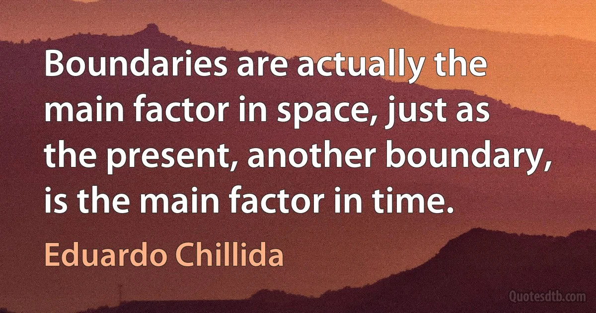 Boundaries are actually the main factor in space, just as the present, another boundary, is the main factor in time. (Eduardo Chillida)