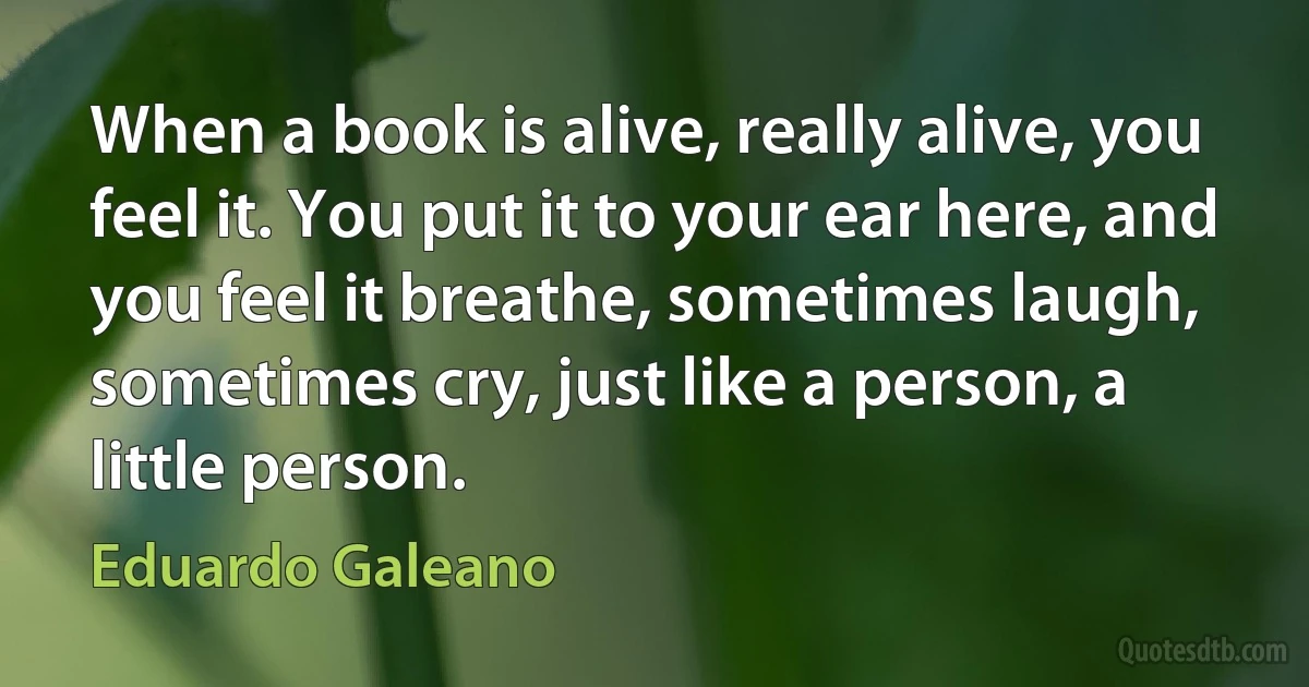 When a book is alive, really alive, you feel it. You put it to your ear here, and you feel it breathe, sometimes laugh, sometimes cry, just like a person, a little person. (Eduardo Galeano)