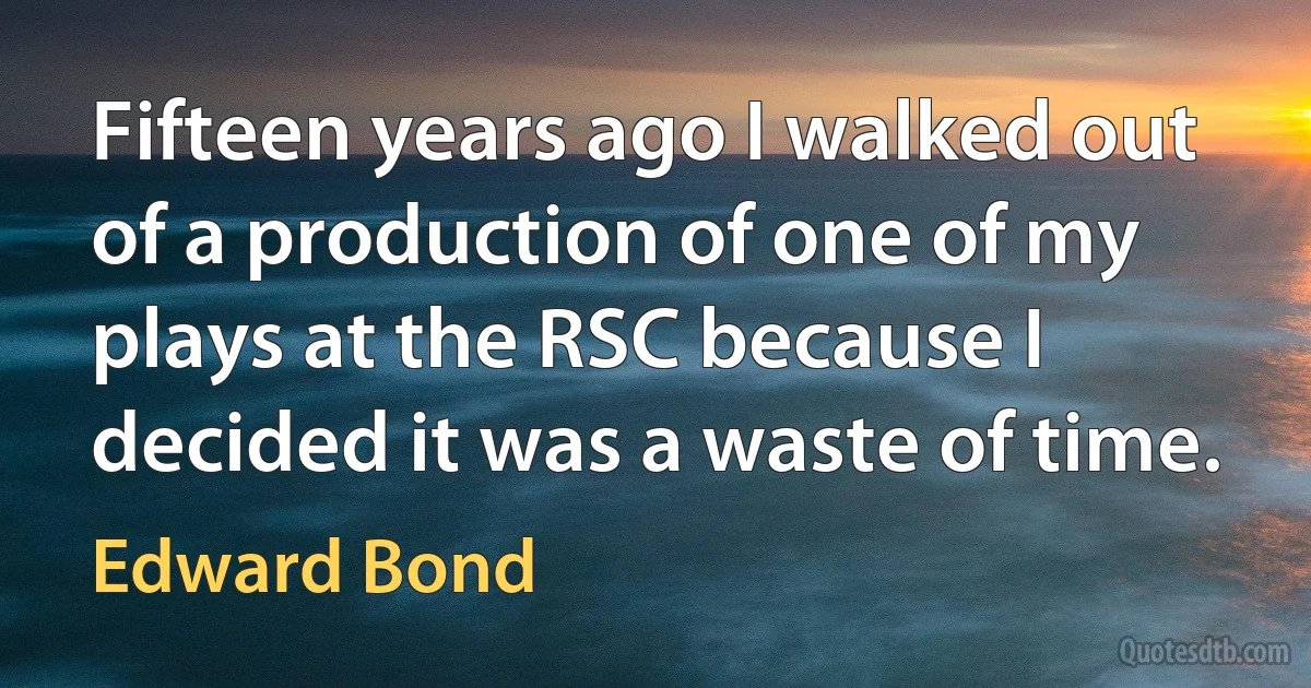 Fifteen years ago I walked out of a production of one of my plays at the RSC because I decided it was a waste of time. (Edward Bond)