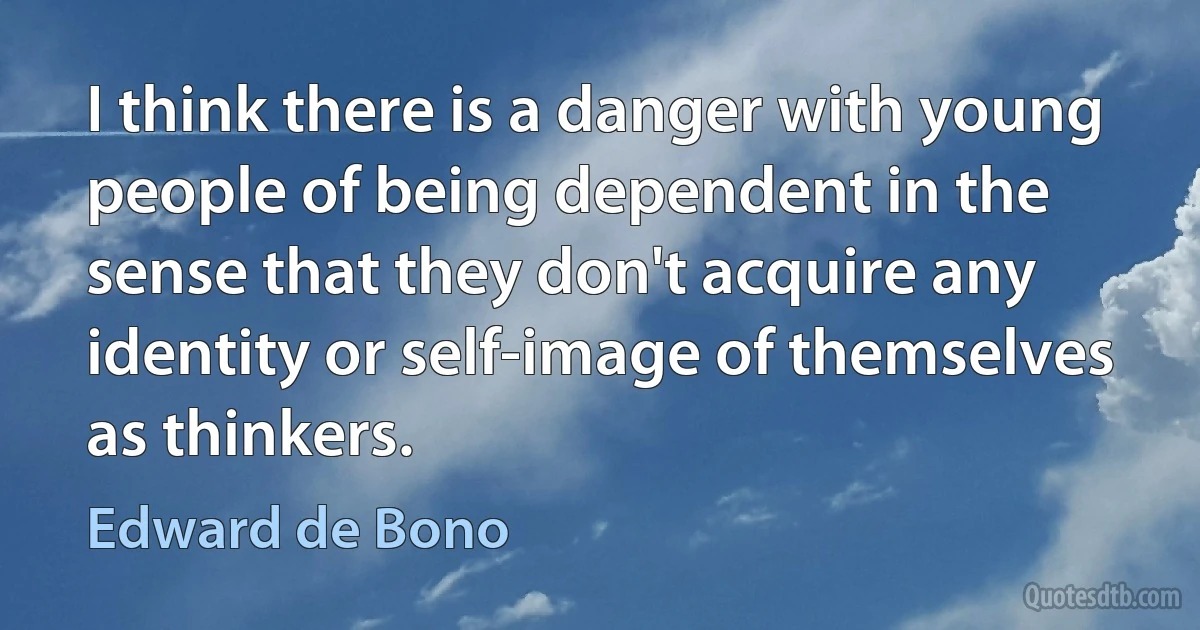 I think there is a danger with young people of being dependent in the sense that they don't acquire any identity or self-image of themselves as thinkers. (Edward de Bono)