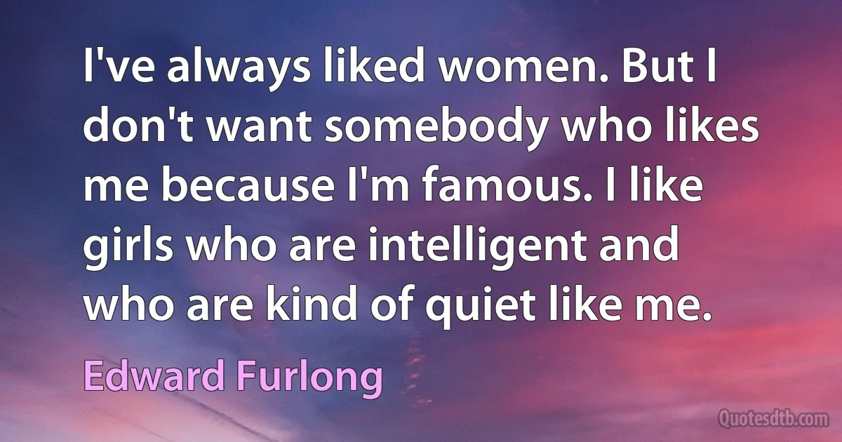 I've always liked women. But I don't want somebody who likes me because I'm famous. I like girls who are intelligent and who are kind of quiet like me. (Edward Furlong)