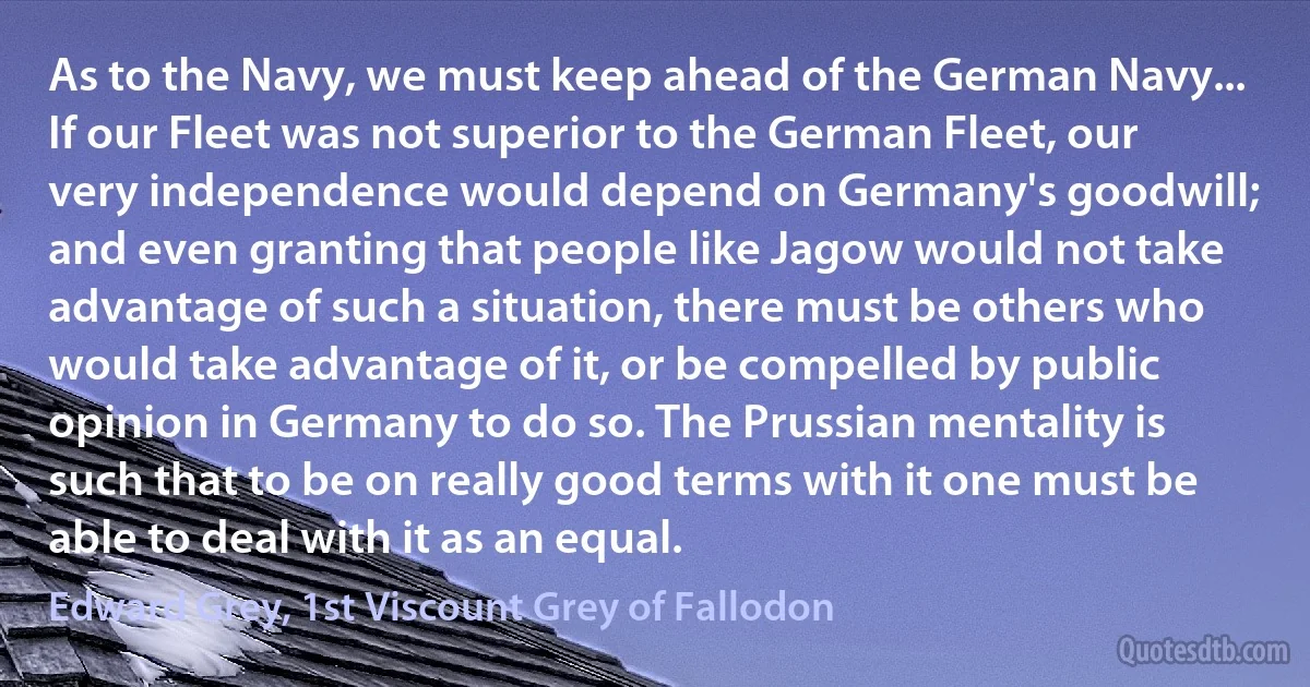 As to the Navy, we must keep ahead of the German Navy... If our Fleet was not superior to the German Fleet, our very independence would depend on Germany's goodwill; and even granting that people like Jagow would not take advantage of such a situation, there must be others who would take advantage of it, or be compelled by public opinion in Germany to do so. The Prussian mentality is such that to be on really good terms with it one must be able to deal with it as an equal. (Edward Grey, 1st Viscount Grey of Fallodon)