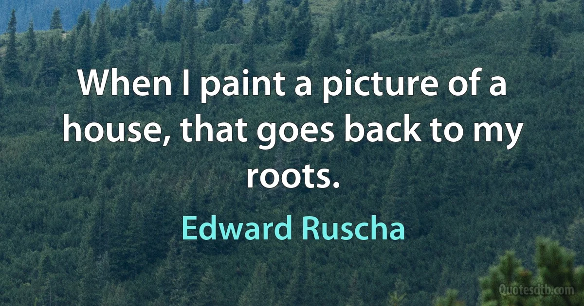 When I paint a picture of a house, that goes back to my roots. (Edward Ruscha)