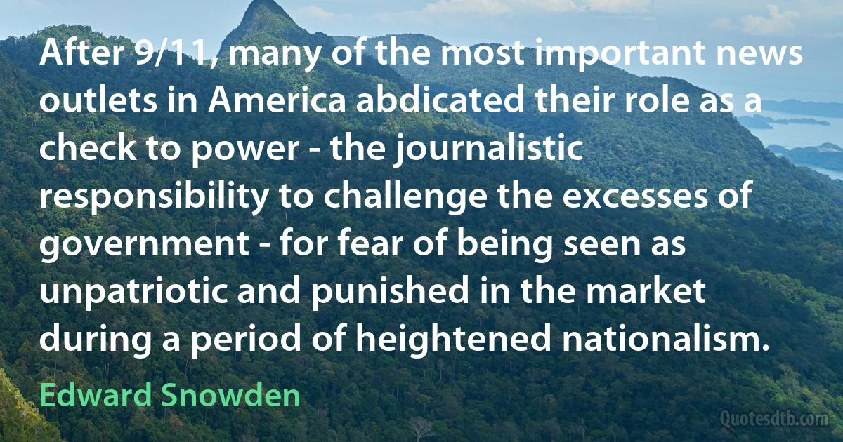 After 9/11, many of the most important news outlets in America abdicated their role as a check to power - the journalistic responsibility to challenge the excesses of government - for fear of being seen as unpatriotic and punished in the market during a period of heightened nationalism. (Edward Snowden)