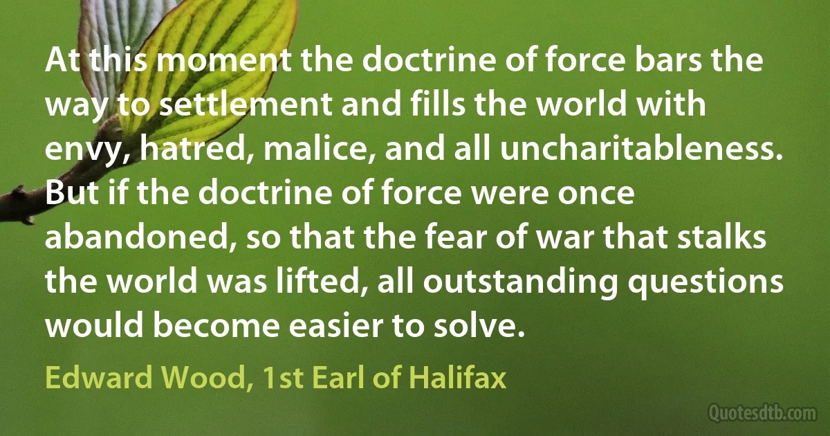 At this moment the doctrine of force bars the way to settlement and fills the world with envy, hatred, malice, and all uncharitableness. But if the doctrine of force were once abandoned, so that the fear of war that stalks the world was lifted, all outstanding questions would become easier to solve. (Edward Wood, 1st Earl of Halifax)