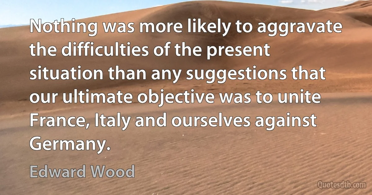 Nothing was more likely to aggravate the difficulties of the present situation than any suggestions that our ultimate objective was to unite France, Italy and ourselves against Germany. (Edward Wood)