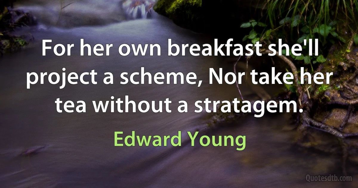 For her own breakfast she'll project a scheme, Nor take her tea without a stratagem. (Edward Young)