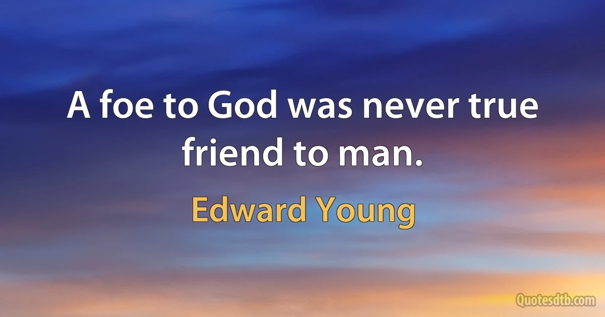 A foe to God was never true friend to man. (Edward Young)