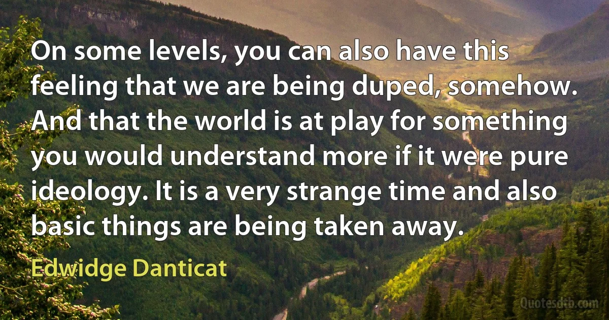 On some levels, you can also have this feeling that we are being duped, somehow. And that the world is at play for something you would understand more if it were pure ideology. It is a very strange time and also basic things are being taken away. (Edwidge Danticat)