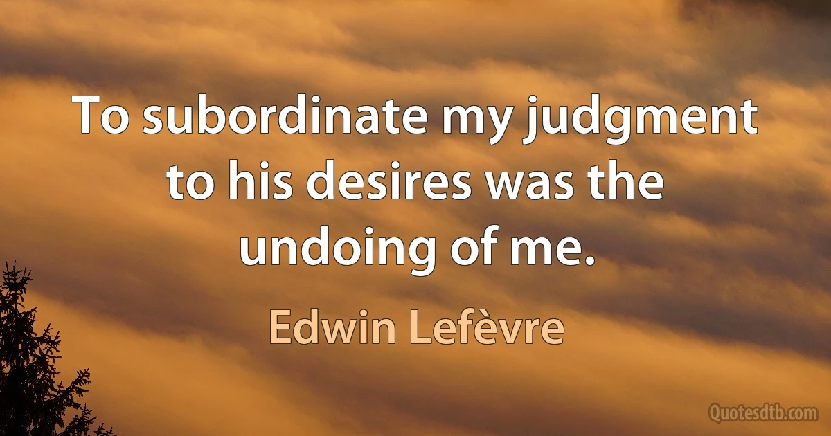 To subordinate my judgment to his desires was the undoing of me. (Edwin Lefèvre)