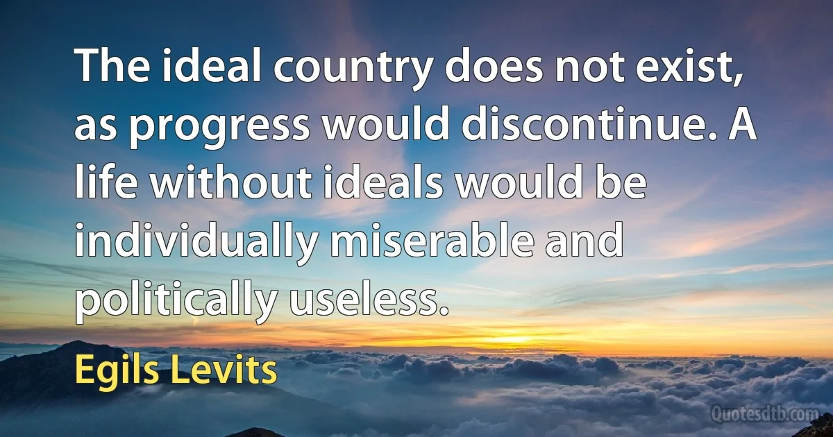 The ideal country does not exist, as progress would discontinue. A life without ideals would be individually miserable and politically useless. (Egils Levits)