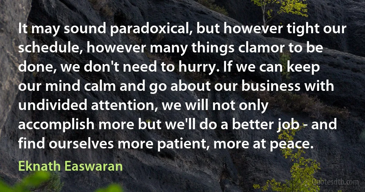 It may sound paradoxical, but however tight our schedule, however many things clamor to be done, we don't need to hurry. If we can keep our mind calm and go about our business with undivided attention, we will not only accomplish more but we'll do a better job - and find ourselves more patient, more at peace. (Eknath Easwaran)