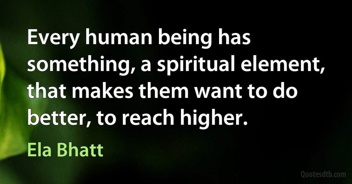 Every human being has something, a spiritual element, that makes them want to do better, to reach higher. (Ela Bhatt)