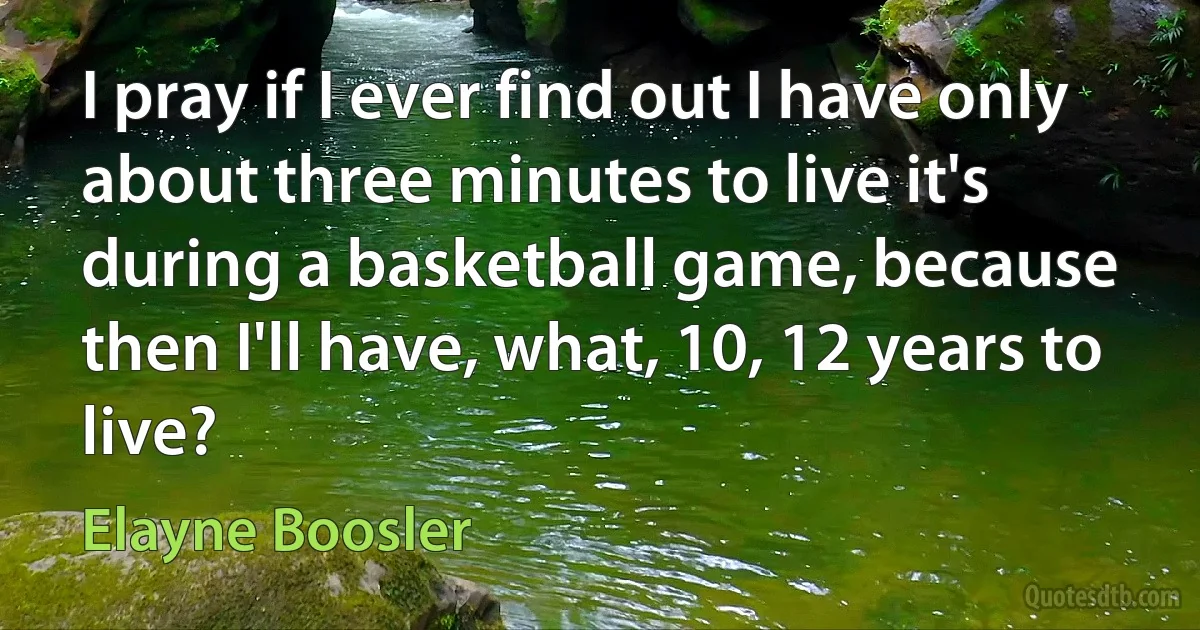 I pray if I ever find out I have only about three minutes to live it's during a basketball game, because then I'll have, what, 10, 12 years to live? (Elayne Boosler)