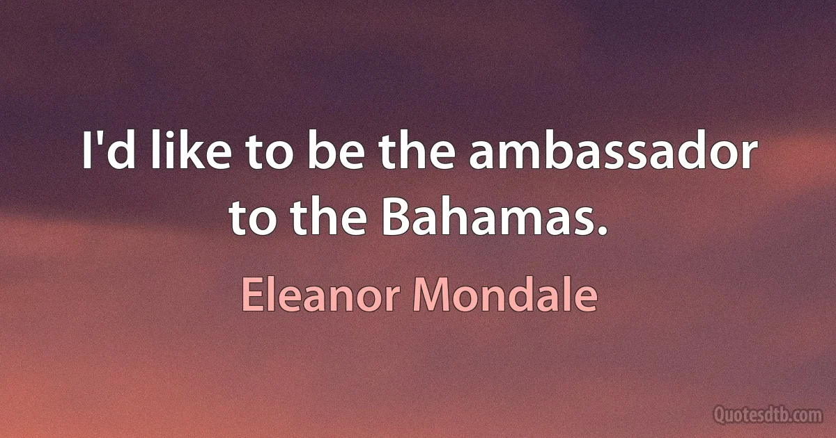 I'd like to be the ambassador to the Bahamas. (Eleanor Mondale)