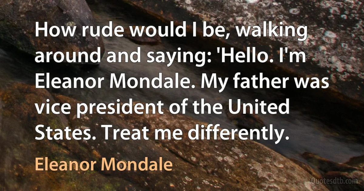 How rude would I be, walking around and saying: 'Hello. I'm Eleanor Mondale. My father was vice president of the United States. Treat me differently. (Eleanor Mondale)