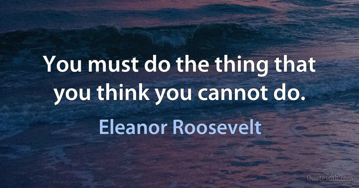 You must do the thing that you think you cannot do. (Eleanor Roosevelt)