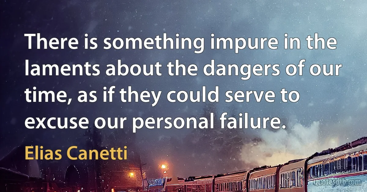 There is something impure in the laments about the dangers of our time, as if they could serve to excuse our personal failure. (Elias Canetti)