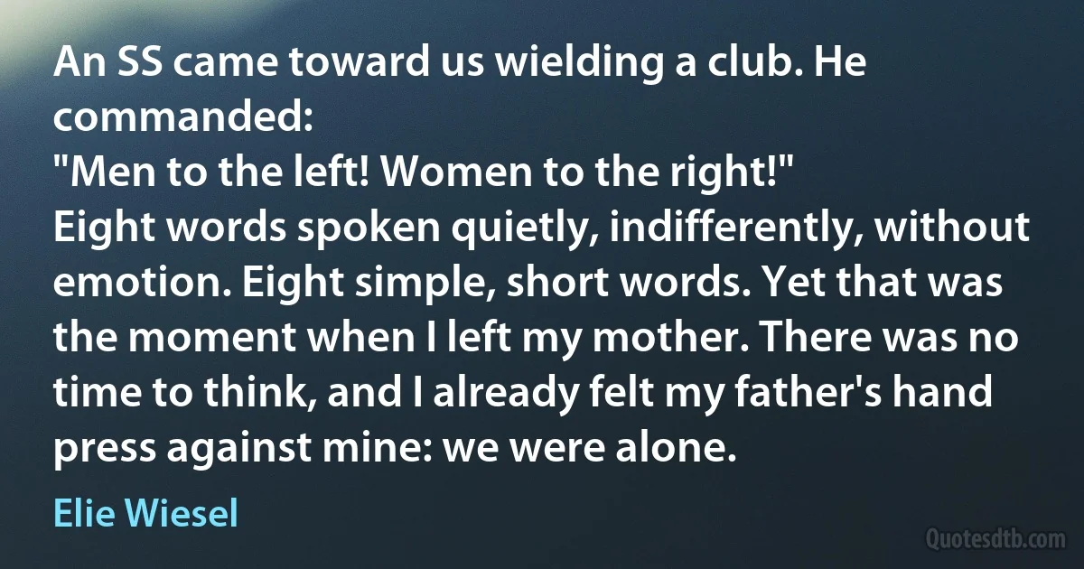 An SS came toward us wielding a club. He commanded:
"Men to the left! Women to the right!"
Eight words spoken quietly, indifferently, without emotion. Eight simple, short words. Yet that was the moment when I left my mother. There was no time to think, and I already felt my father's hand press against mine: we were alone. (Elie Wiesel)