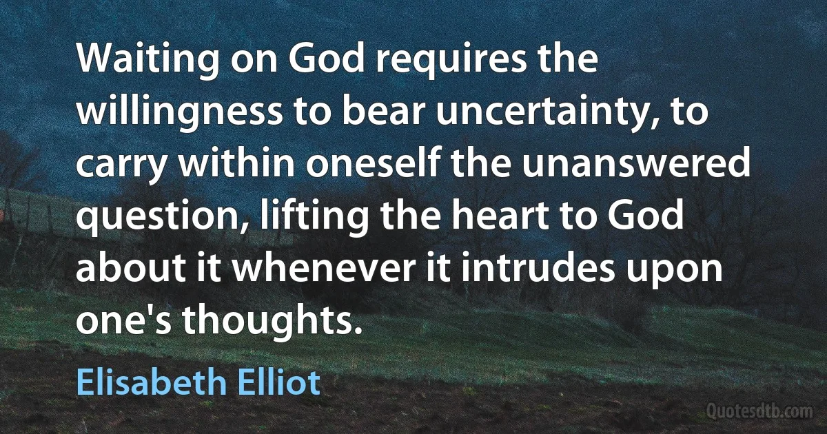 Waiting on God requires the willingness to bear uncertainty, to carry within oneself the unanswered question, lifting the heart to God about it whenever it intrudes upon one's thoughts. (Elisabeth Elliot)