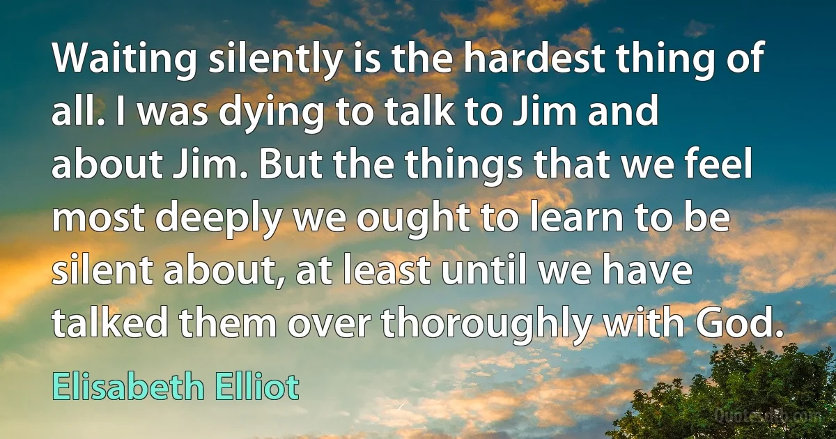 Waiting silently is the hardest thing of all. I was dying to talk to Jim and about Jim. But the things that we feel most deeply we ought to learn to be silent about, at least until we have talked them over thoroughly with God. (Elisabeth Elliot)