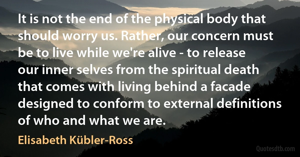 It is not the end of the physical body that should worry us. Rather, our concern must be to live while we're alive - to release our inner selves from the spiritual death that comes with living behind a facade designed to conform to external definitions of who and what we are. (Elisabeth Kübler-Ross)