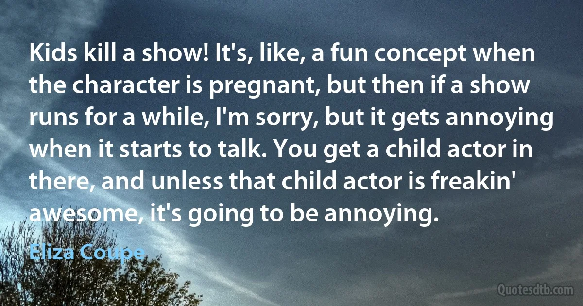 Kids kill a show! It's, like, a fun concept when the character is pregnant, but then if a show runs for a while, I'm sorry, but it gets annoying when it starts to talk. You get a child actor in there, and unless that child actor is freakin' awesome, it's going to be annoying. (Eliza Coupe)