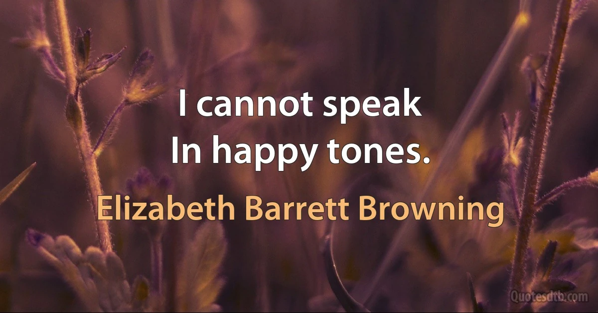 I cannot speak
In happy tones. (Elizabeth Barrett Browning)