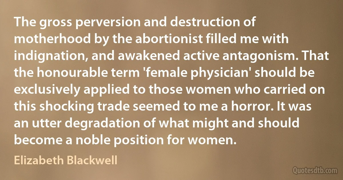 The gross perversion and destruction of motherhood by the abortionist filled me with indignation, and awakened active antagonism. That the honourable term 'female physician' should be exclusively applied to those women who carried on this shocking trade seemed to me a horror. It was an utter degradation of what might and should become a noble position for women. (Elizabeth Blackwell)