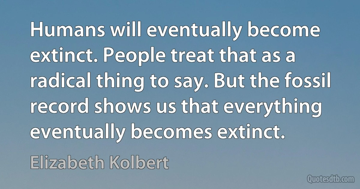 Humans will eventually become extinct. People treat that as a radical thing to say. But the fossil record shows us that everything eventually becomes extinct. (Elizabeth Kolbert)