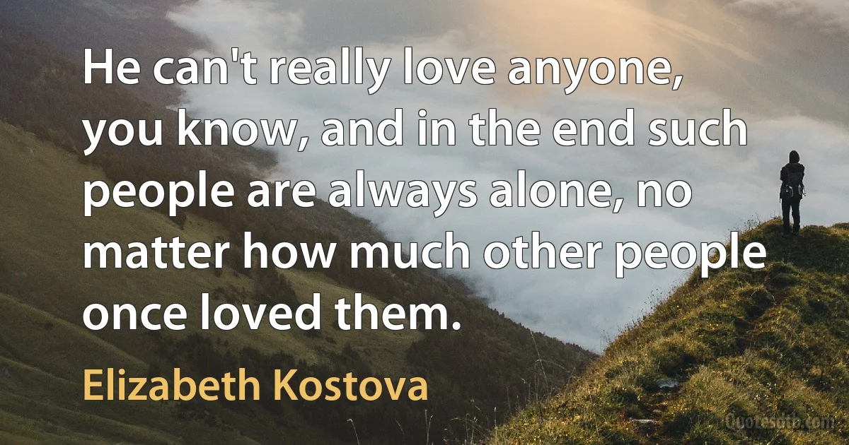 He can't really love anyone, you know, and in the end such people are always alone, no matter how much other people once loved them. (Elizabeth Kostova)