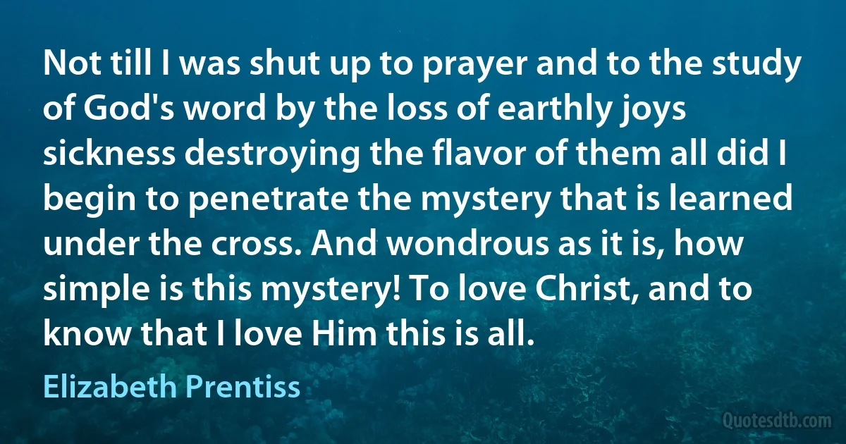 Not till I was shut up to prayer and to the study of God's word by the loss of earthly joys sickness destroying the flavor of them all did I begin to penetrate the mystery that is learned under the cross. And wondrous as it is, how simple is this mystery! To love Christ, and to know that I love Him this is all. (Elizabeth Prentiss)