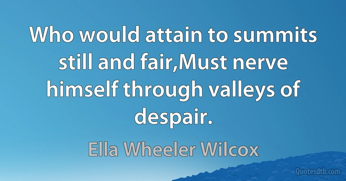 Who would attain to summits still and fair,Must nerve himself through valleys of despair. (Ella Wheeler Wilcox)