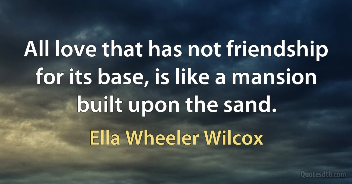 All love that has not friendship for its base, is like a mansion built upon the sand. (Ella Wheeler Wilcox)