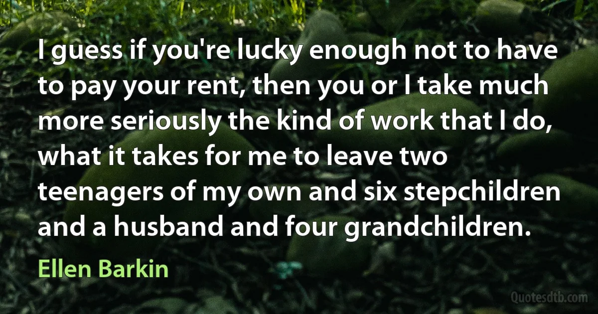 I guess if you're lucky enough not to have to pay your rent, then you or I take much more seriously the kind of work that I do, what it takes for me to leave two teenagers of my own and six stepchildren and a husband and four grandchildren. (Ellen Barkin)