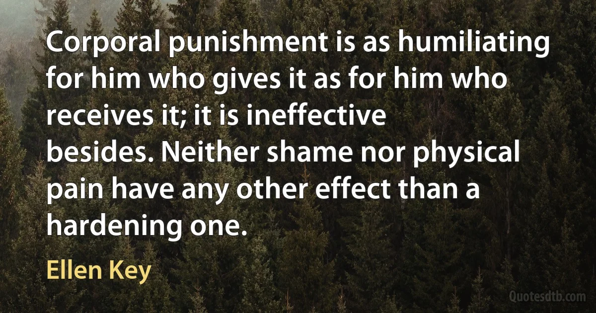 Corporal punishment is as humiliating for him who gives it as for him who receives it; it is ineffective besides. Neither shame nor physical pain have any other effect than a hardening one. (Ellen Key)