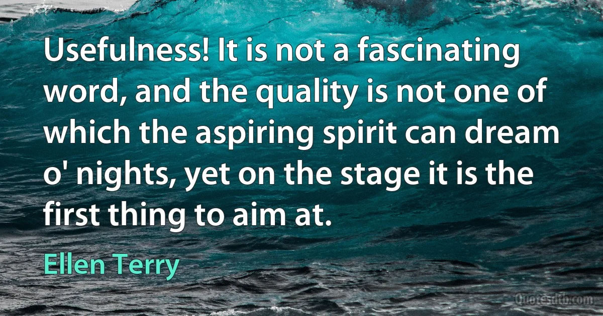 Usefulness! It is not a fascinating word, and the quality is not one of which the aspiring spirit can dream o' nights, yet on the stage it is the first thing to aim at. (Ellen Terry)