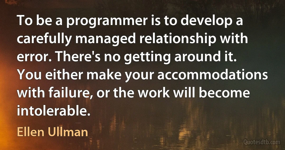 To be a programmer is to develop a carefully managed relationship with error. There's no getting around it. You either make your accommodations with failure, or the work will become intolerable. (Ellen Ullman)