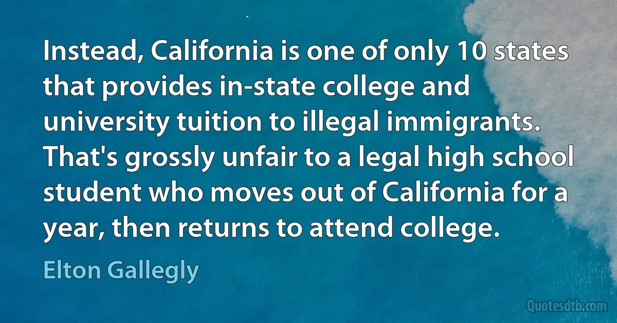 Instead, California is one of only 10 states that provides in-state college and university tuition to illegal immigrants. That's grossly unfair to a legal high school student who moves out of California for a year, then returns to attend college. (Elton Gallegly)