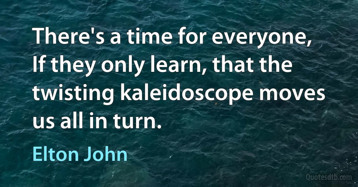 There's a time for everyone, If they only learn, that the twisting kaleidoscope moves us all in turn. (Elton John)