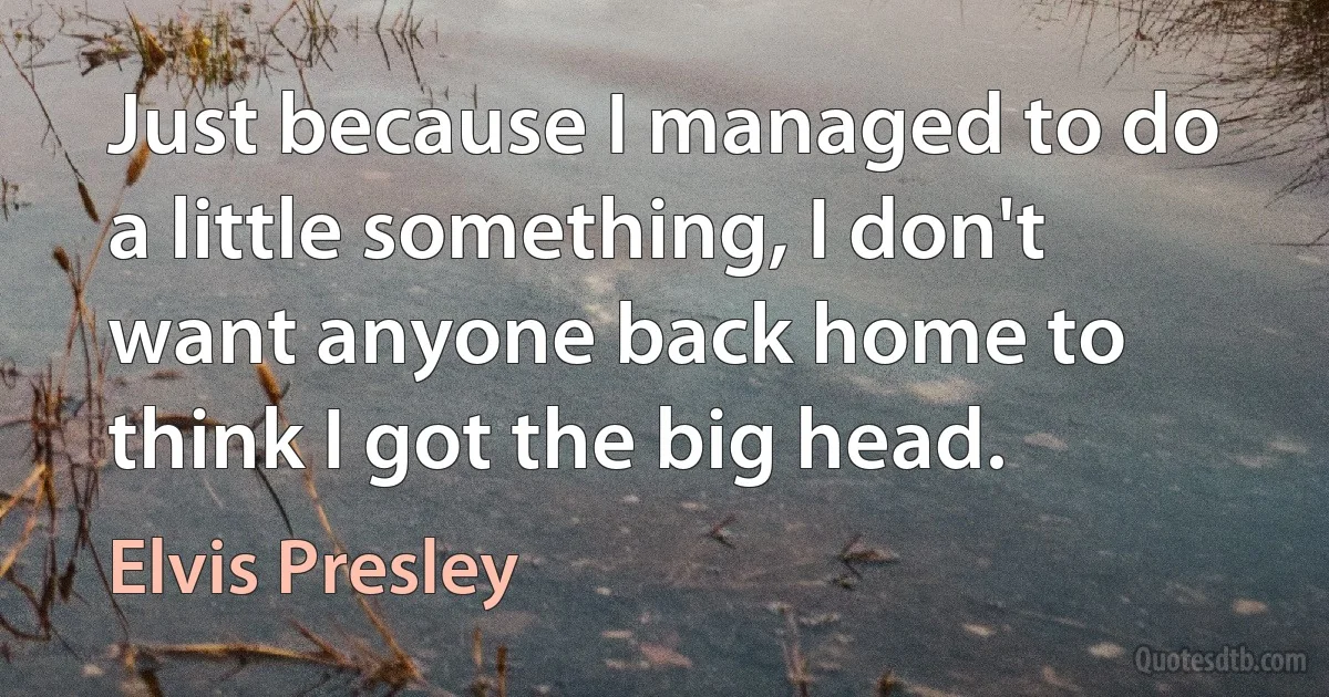 Just because I managed to do a little something, I don't want anyone back home to think I got the big head. (Elvis Presley)