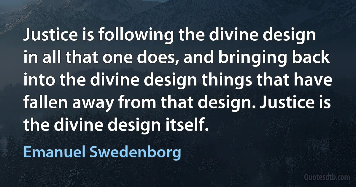 Justice is following the divine design in all that one does, and bringing back into the divine design things that have fallen away from that design. Justice is the divine design itself. (Emanuel Swedenborg)