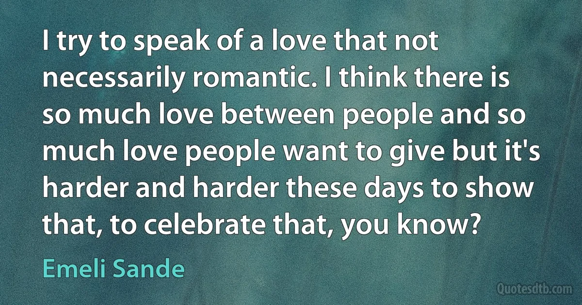 I try to speak of a love that not necessarily romantic. I think there is so much love between people and so much love people want to give but it's harder and harder these days to show that, to celebrate that, you know? (Emeli Sande)