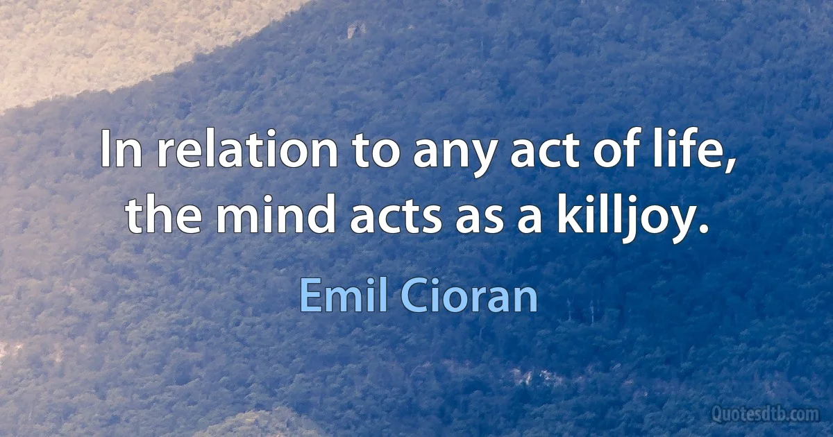 In relation to any act of life, the mind acts as a killjoy. (Emil Cioran)