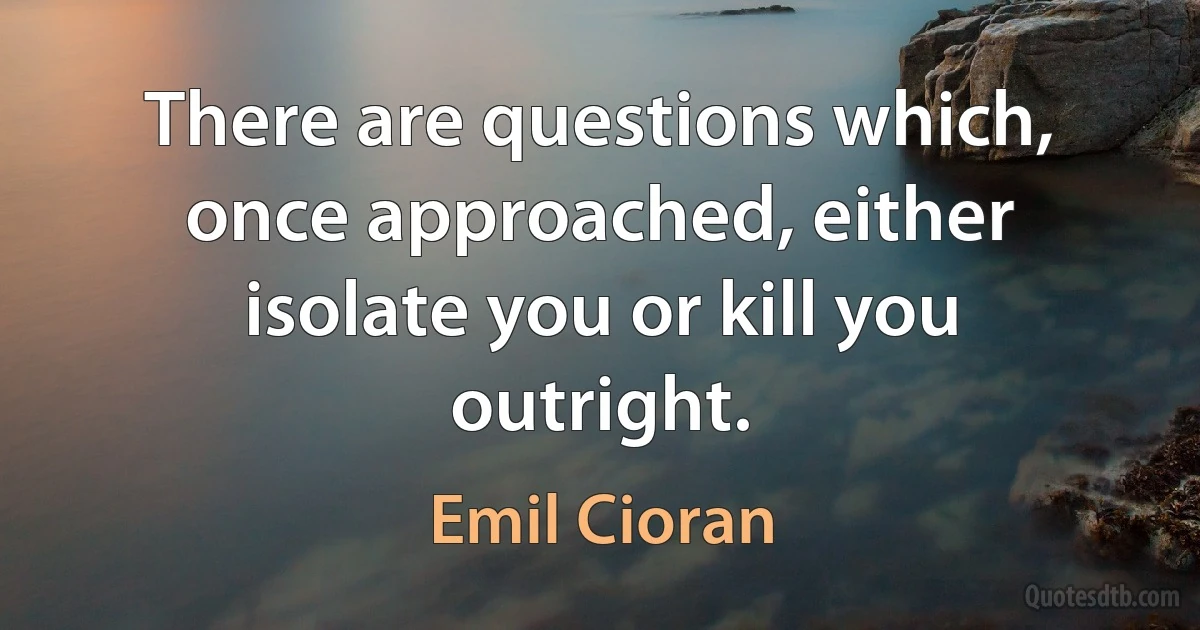 There are questions which, once approached, either isolate you or kill you outright. (Emil Cioran)