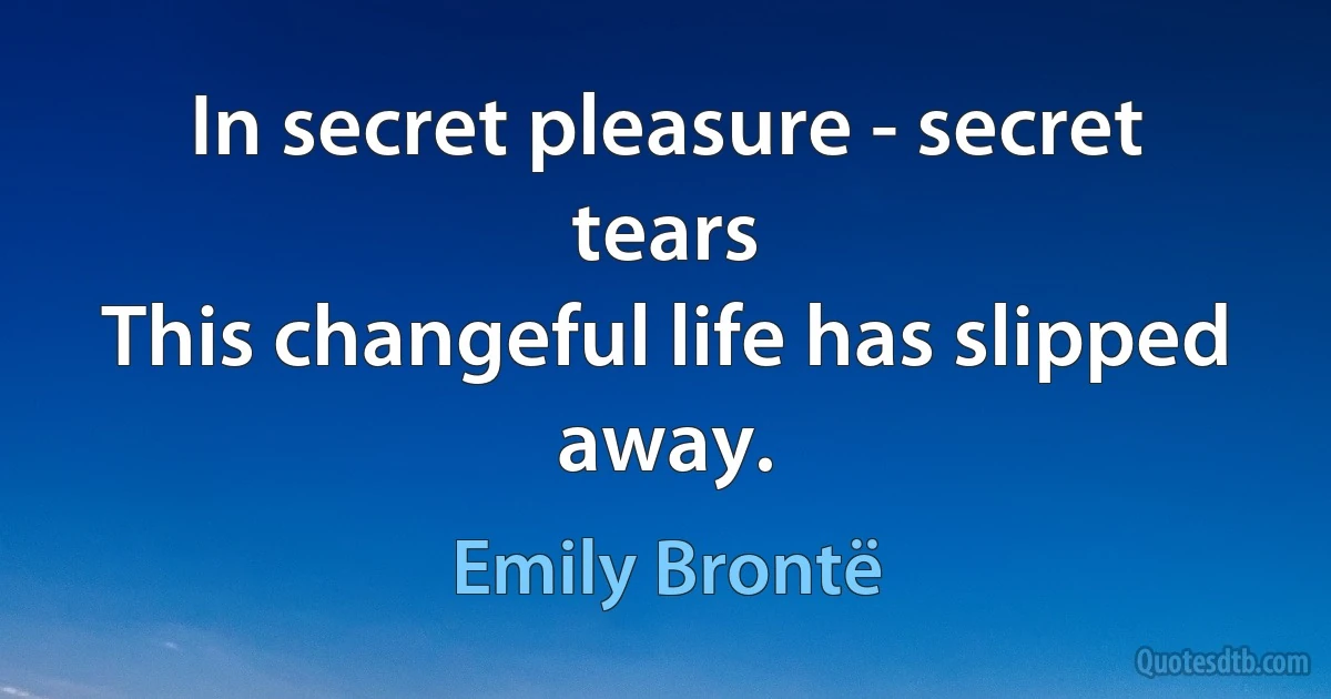 In secret pleasure - secret tears
This changeful life has slipped away. (Emily Brontë)