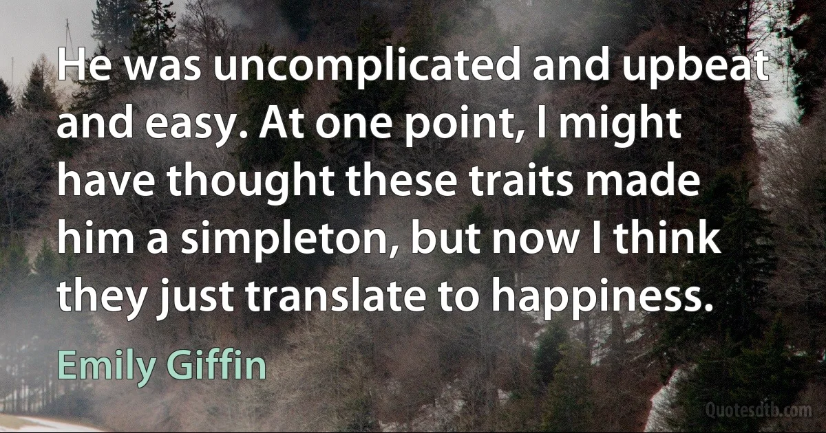 He was uncomplicated and upbeat and easy. At one point, I might have thought these traits made him a simpleton, but now I think they just translate to happiness. (Emily Giffin)